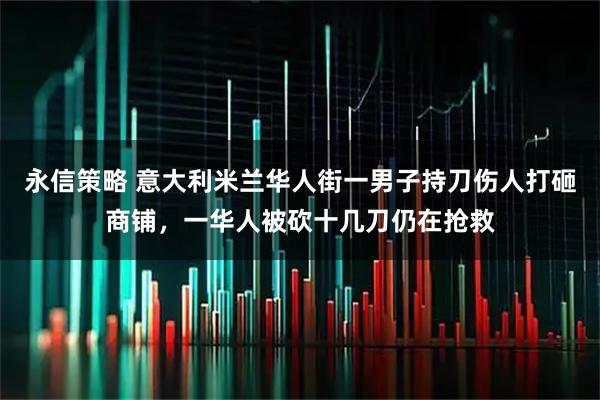 永信策略 意大利米兰华人街一男子持刀伤人打砸商铺，一华人被砍十几刀仍在抢救
