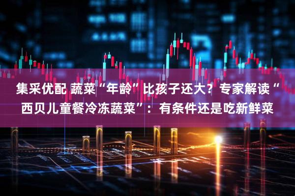 集采优配 蔬菜“年龄”比孩子还大？专家解读“西贝儿童餐冷冻蔬菜”：有条件还是吃新鲜菜