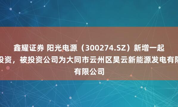 鑫耀证券 阳光电源（300274.SZ）新增一起对外投资，被投资公司为大同市云州区昊云新能源发电有限公司