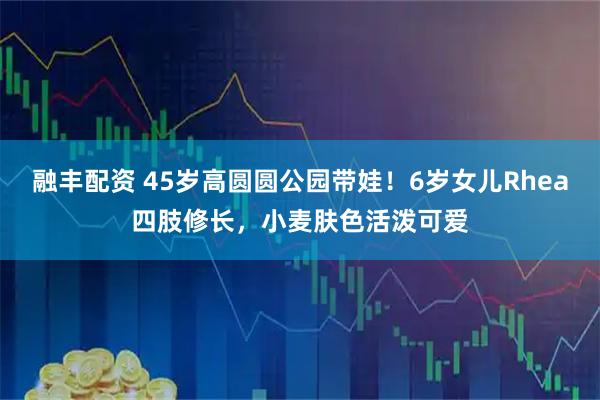 融丰配资 45岁高圆圆公园带娃！6岁女儿Rhea四肢修长，小麦肤色活泼可爱