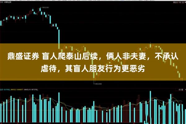 鼎盛证券 盲人爬泰山后续，俩人非夫妻，不承认虐待，其盲人朋友行为更恶劣