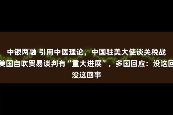中银两融 引用中医理论，中国驻美大使谈关税战！美国自吹贸易谈判有“重大进展”，多国回应：没这回事