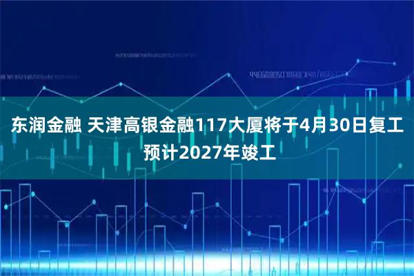东润金融 天津高银金融117大厦将于4月30日复工 预计2027年竣工