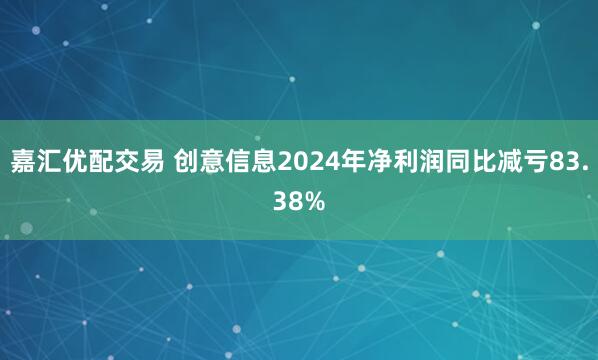 嘉汇优配交易 创意信息2024年净利润同比减亏83.38%