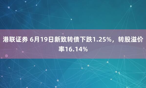 港联证券 6月19日新致转债下跌1.25%，转股溢价率16.14%