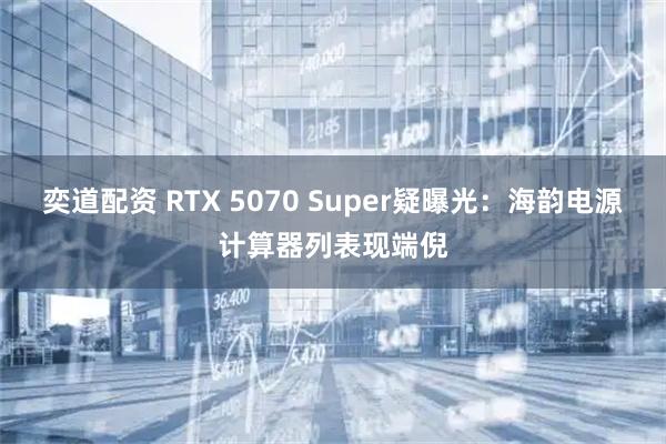 奕道配资 RTX 5070 Super疑曝光：海韵电源计算器列表现端倪
