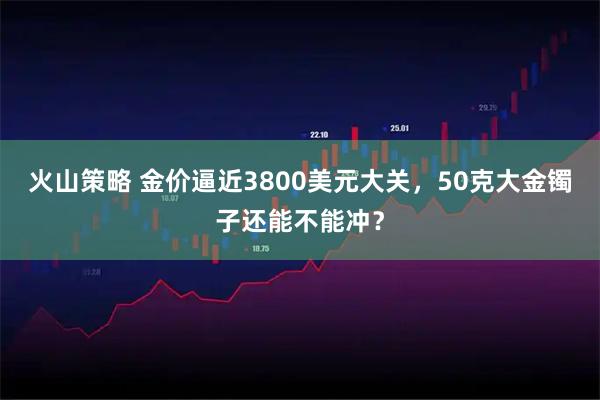 火山策略 金价逼近3800美元大关，50克大金镯子还能不能冲？