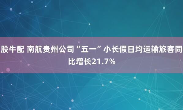 股牛配 南航贵州公司“五一”小长假日均运输旅客同比增长21.7%