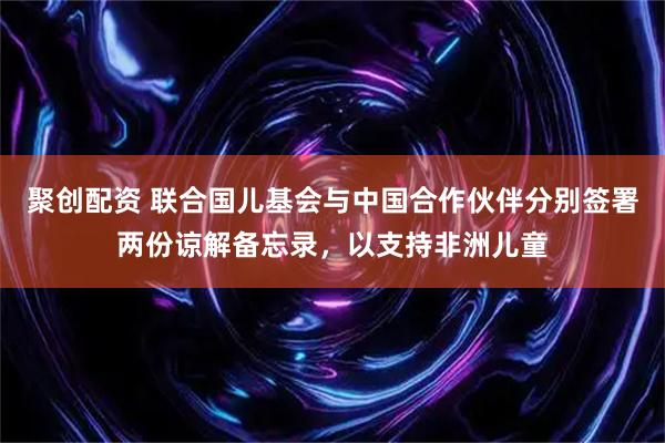 聚创配资 联合国儿基会与中国合作伙伴分别签署两份谅解备忘录，以支持非洲儿童