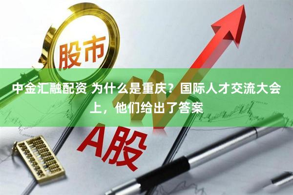 中金汇融配资 为什么是重庆？国际人才交流大会上，他们给出了答案
