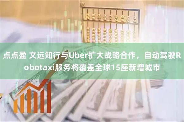 点点盈 文远知行与Uber扩大战略合作，自动驾驶Robotaxi服务将覆盖全球15座新增城市