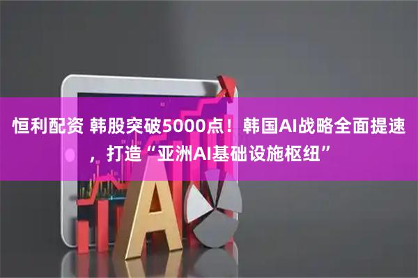 恒利配资 韩股突破5000点！韩国AI战略全面提速，打造“亚洲AI基础设施枢纽”