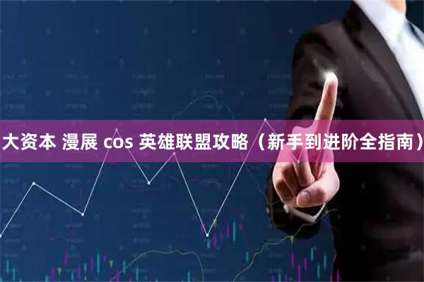 大资本 漫展 cos 英雄联盟攻略（新手到进阶全指南）