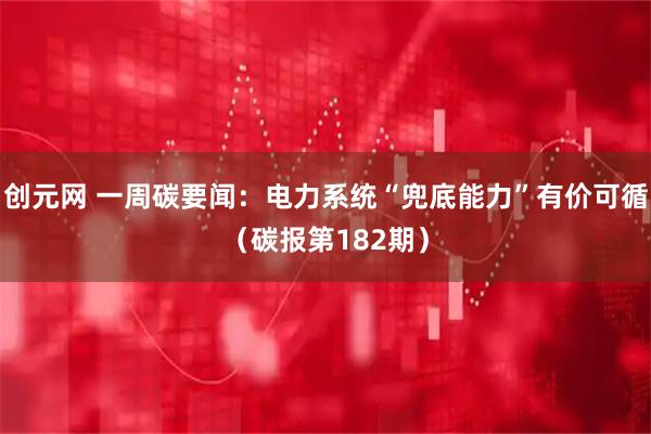 创元网 一周碳要闻：电力系统“兜底能力”有价可循（碳报第182期）