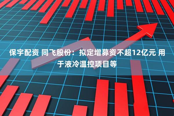 保宇配资 同飞股份：拟定增募资不超12亿元 用于液冷温控项目等