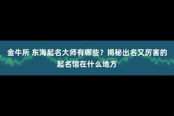 金牛所 东海起名大师有哪些？揭秘出名又厉害的起名馆在什么地方