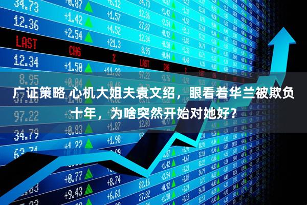 广证策略 心机大姐夫袁文绍，眼看着华兰被欺负十年，为啥突然开始对她好？