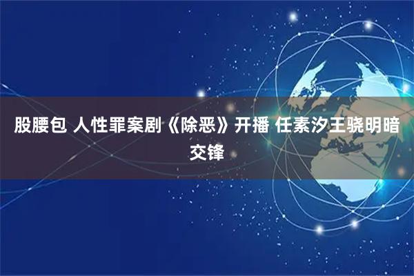 股腰包 人性罪案剧《除恶》开播 任素汐王骁明暗交锋