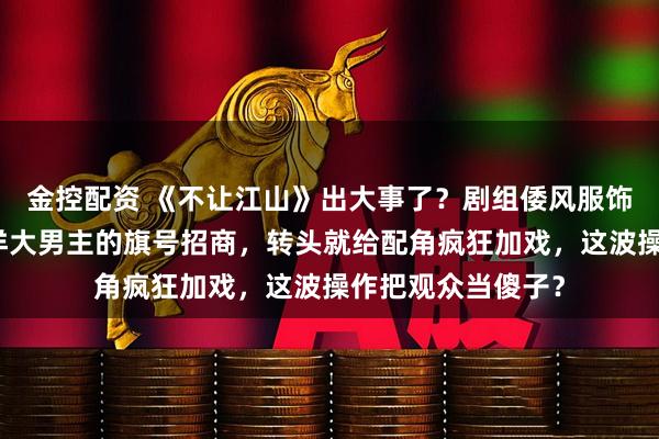 金控配资 《不让江山》出大事了？剧组倭风服饰引争议！打着杨洋大男主的旗号招商，转头就给配角疯狂加戏，这波操作把观众当傻子？
