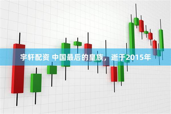 宇轩配资 中国最后的皇族，逝于2015年
