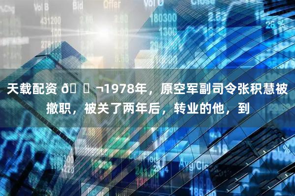 天载配资 🌬1978年，原空军副司令张积慧被撤职，被关了两年后，转业的他，到