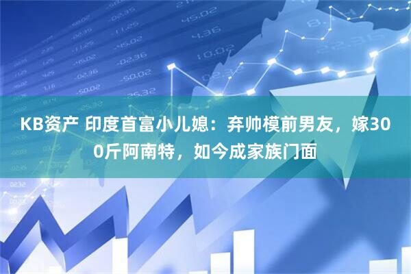 KB资产 印度首富小儿媳：弃帅模前男友，嫁300斤阿南特，如今成家族门面