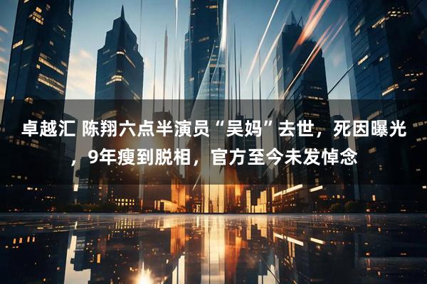 卓越汇 陈翔六点半演员“吴妈”去世，死因曝光，9年瘦到脱相，官方至今未发悼念