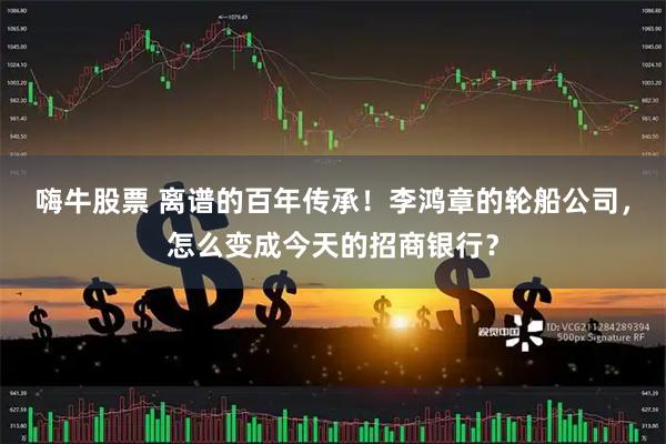 嗨牛股票 离谱的百年传承！李鸿章的轮船公司，怎么变成今天的招商银行？