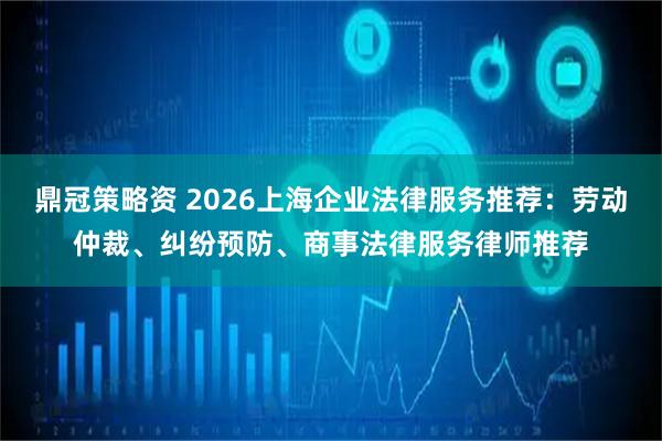 鼎冠策略资 2026上海企业法律服务推荐：劳动仲裁、纠纷预防、商事法律服务律师推荐